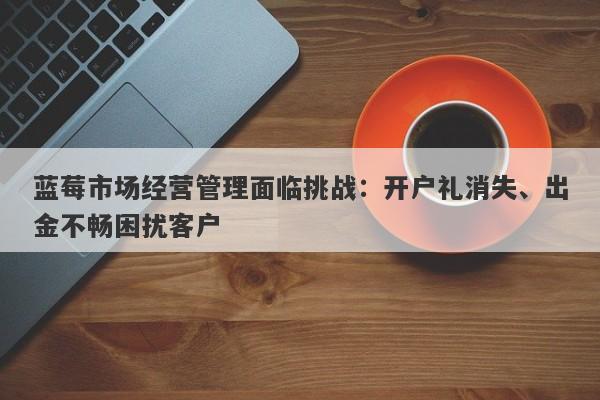 蓝莓市场经营管理面临挑战：开户礼消失、出金不畅困扰客户-第1张图片-要懂汇圈网