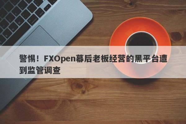 警惕！FXOpen幕后老板经营的黑平台遭到监管调查-第1张图片-要懂汇圈网