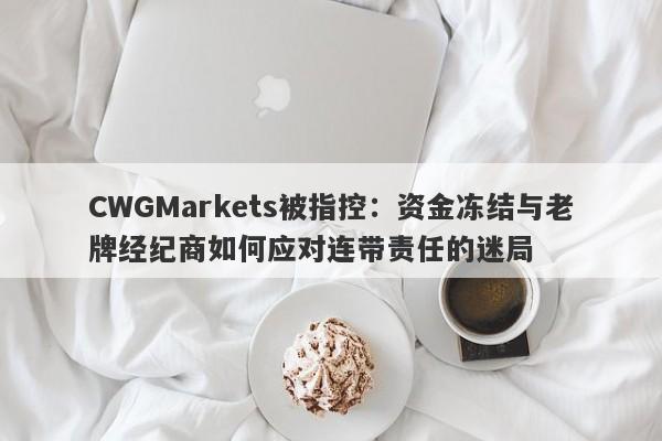 CWGMarkets被指控：资金冻结与老牌经纪商如何应对连带责任的迷局-第1张图片-要懂汇圈网